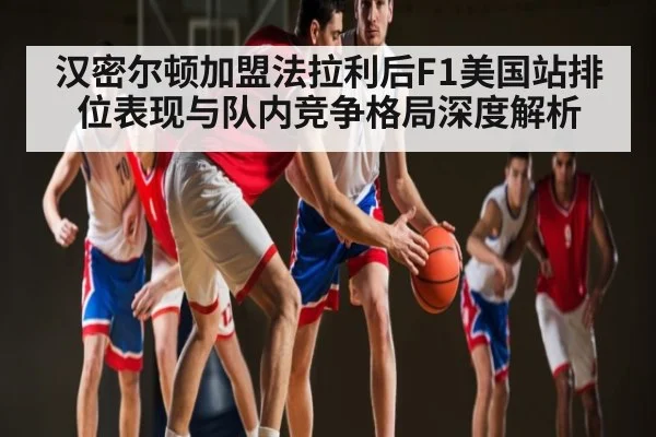 汉密尔顿加盟法拉利后F1美国站排位表现与队内竞争格局深度解析